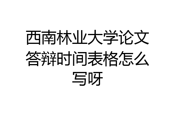 西南林业大学论文答辩时间表格怎么写呀