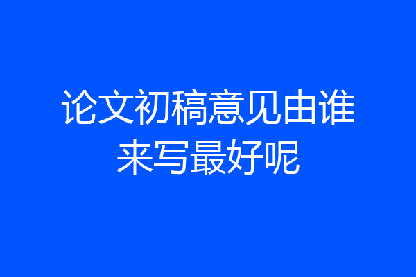 论文初稿意见由谁来写最好呢