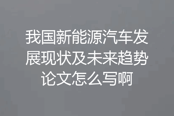 我国新能源汽车发展现状及未来趋势论文怎么写啊