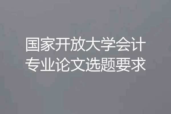 国家开放大学会计专业论文选题要求
