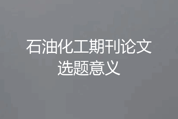石油化工期刊论文选题意义