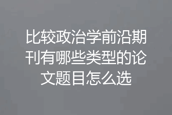 比较政治学前沿期刊有哪些类型的论文题目怎么选