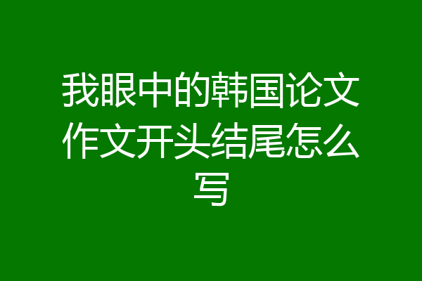 我眼中的韩国论文作文开头结尾怎么写