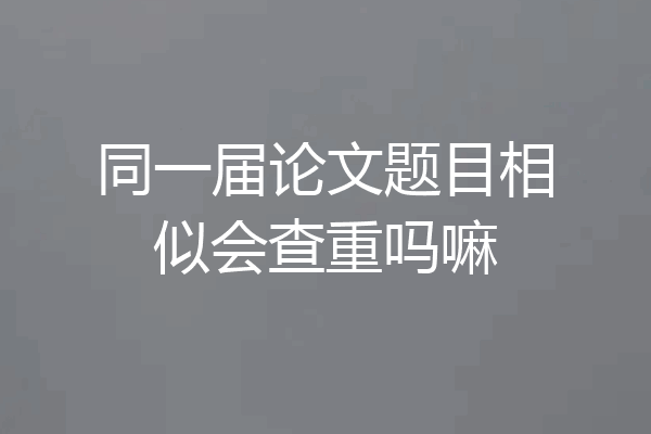 同一届论文题目相似会查重吗嘛
