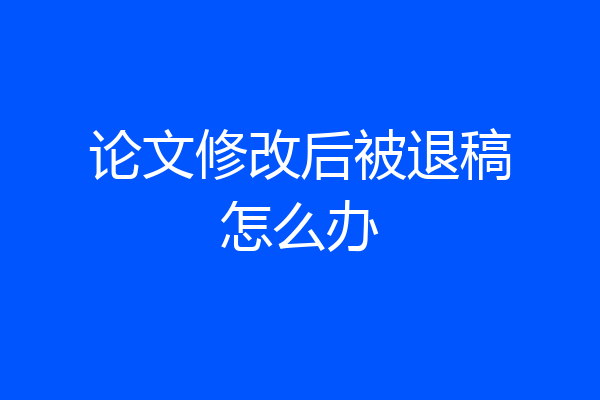论文修改后被退稿怎么办