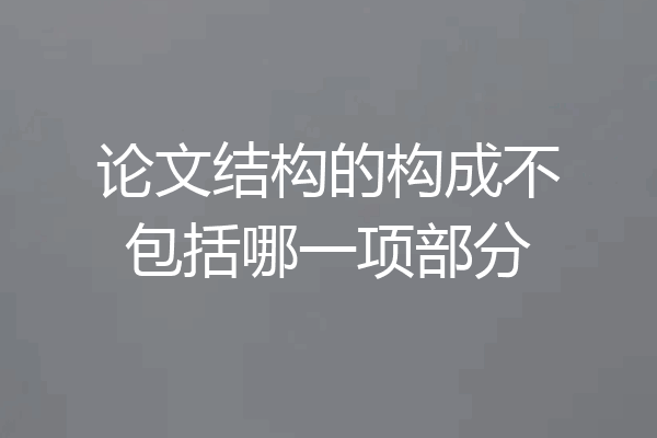 论文结构的构成不包括哪一项部分