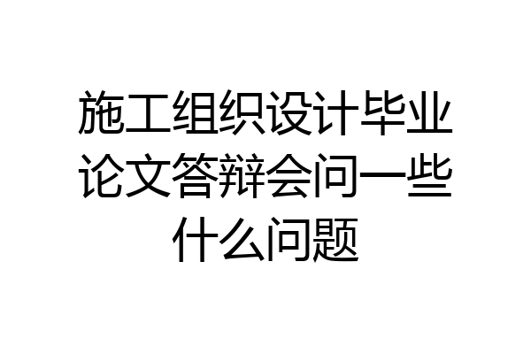 施工组织设计毕业论文答辩会问一些什么问题