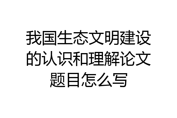 我国生态文明建设的认识和理解论文题目怎么写