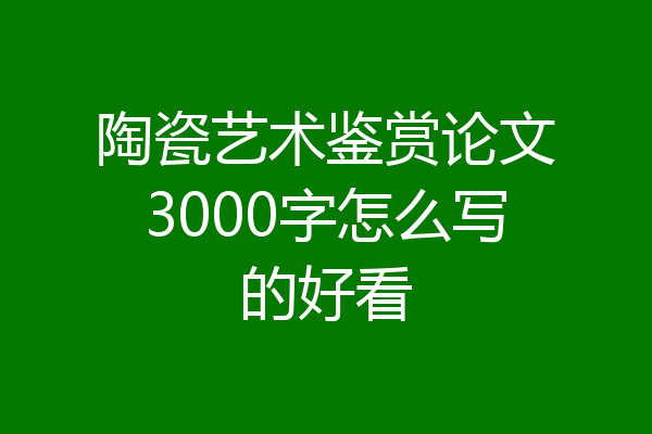 陶瓷艺术鉴赏论文3000字怎么写的好看