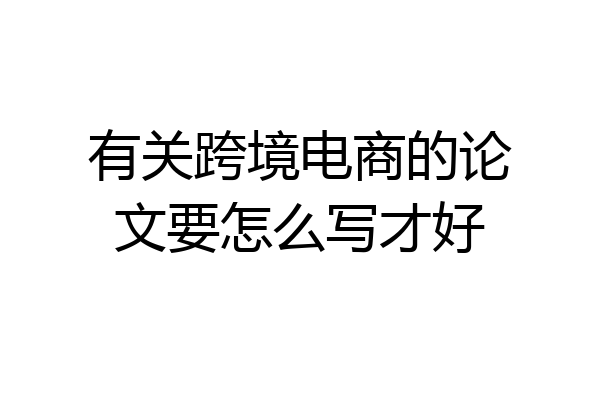 有关跨境电商的论文要怎么写才好