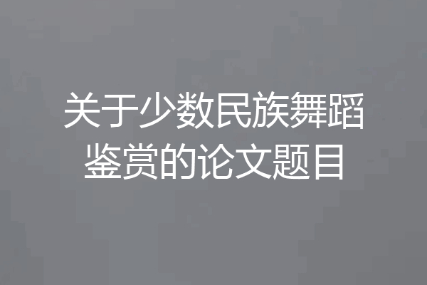 关于少数民族舞蹈鉴赏的论文题目