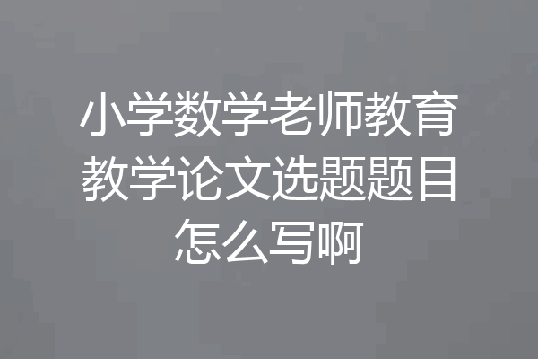 小学数学老师教育教学论文选题题目怎么写啊