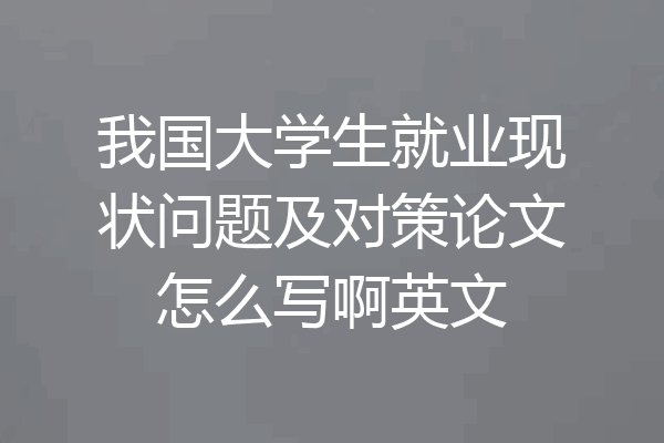我国大学生就业现状问题及对策论文怎么写啊英文