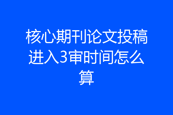 核心期刊论文投稿进入3审时间怎么算
