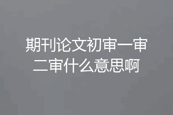 期刊论文初审一审二审什么意思啊