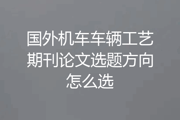 国外机车车辆工艺期刊论文选题方向怎么选