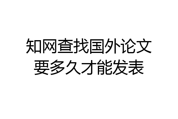 知网查找国外论文要多久才能发表