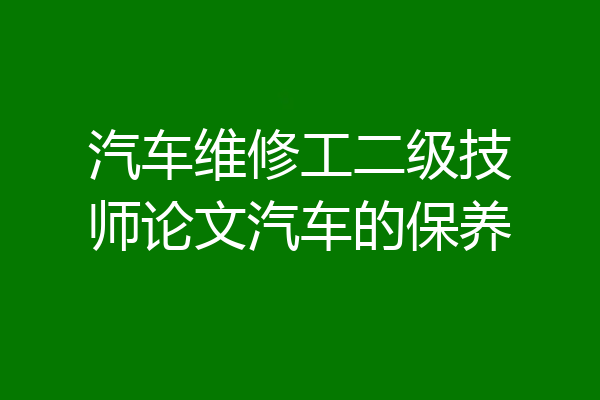 汽车维修工二级技师论文汽车的保养