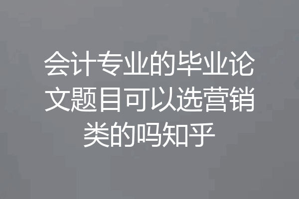 会计专业的毕业论文题目可以选营销类的吗知乎