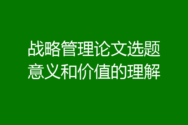 战略管理论文选题意义和价值的理解