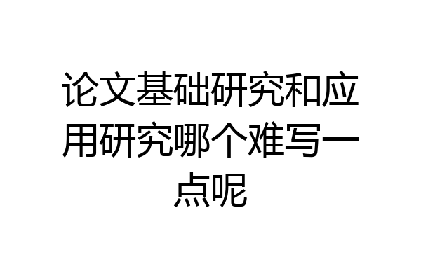 论文基础研究和应用研究哪个难写一点呢