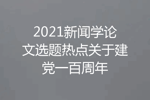 2021新闻学论文选题热点关于建党一百周年