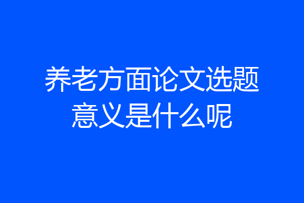 养老方面论文选题意义是什么呢