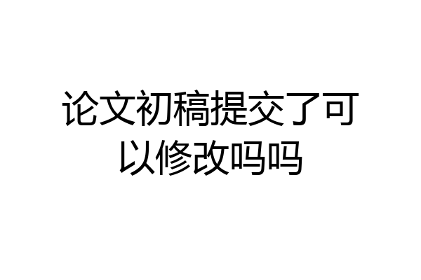 论文初稿提交了可以修改吗吗