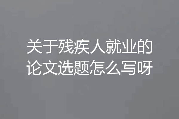 关于残疾人就业的论文选题怎么写呀
