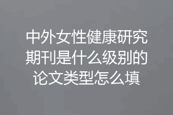中外女性健康研究期刊是什么级别的论文类型怎么填