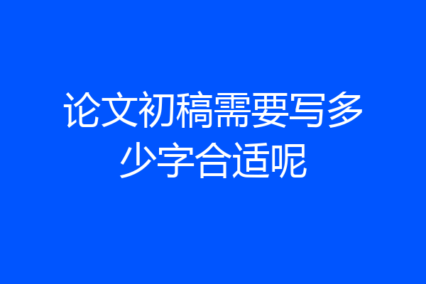 论文初稿需要写多少字合适呢