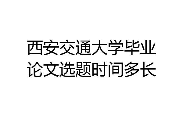 西安交通大学毕业论文选题时间多长