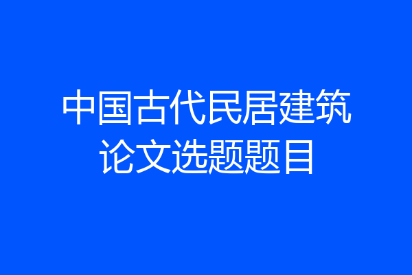 中国古代民居建筑论文选题题目