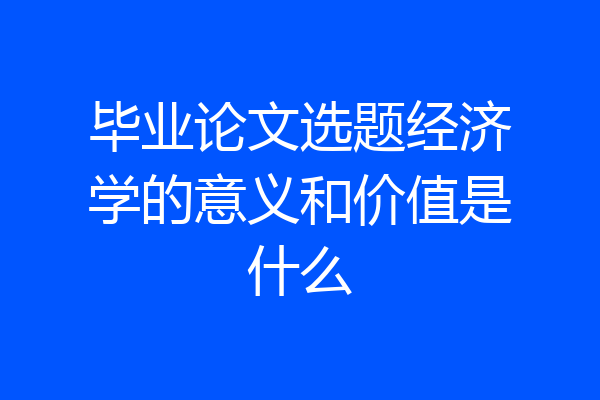 毕业论文选题经济学的意义和价值是什么