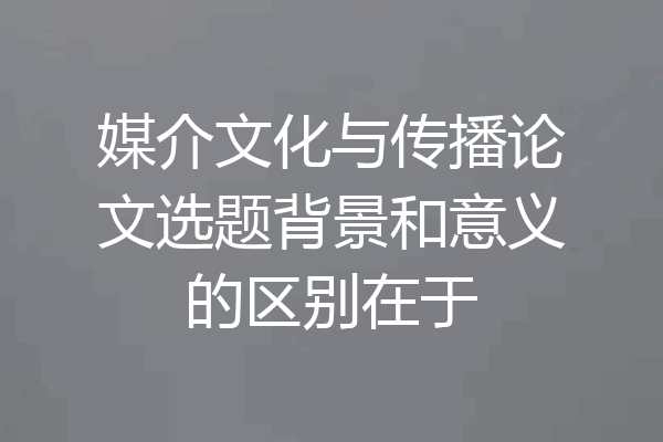 媒介文化与传播论文选题背景和意义的区别在于