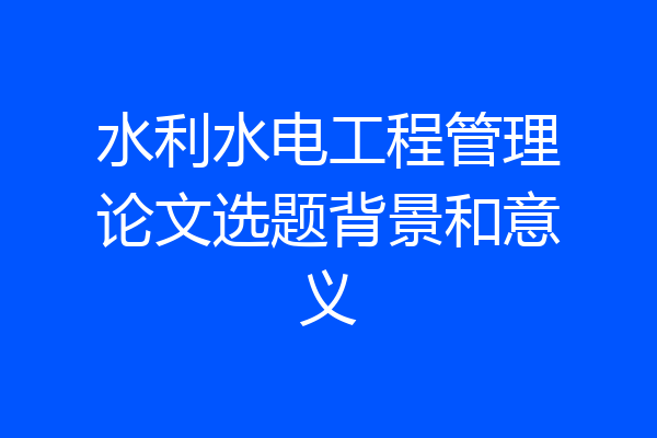 水利水电工程管理论文选题背景和意义