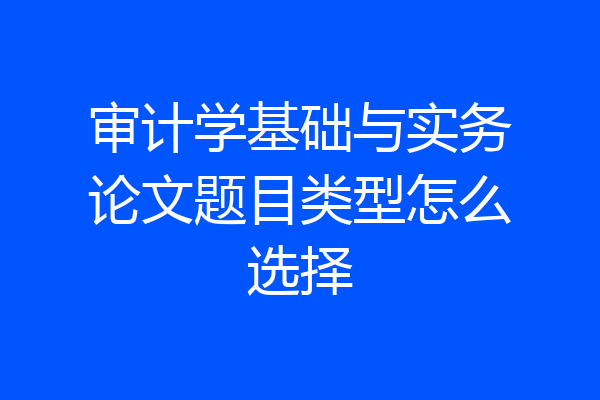 审计学基础与实务论文题目类型怎么选择