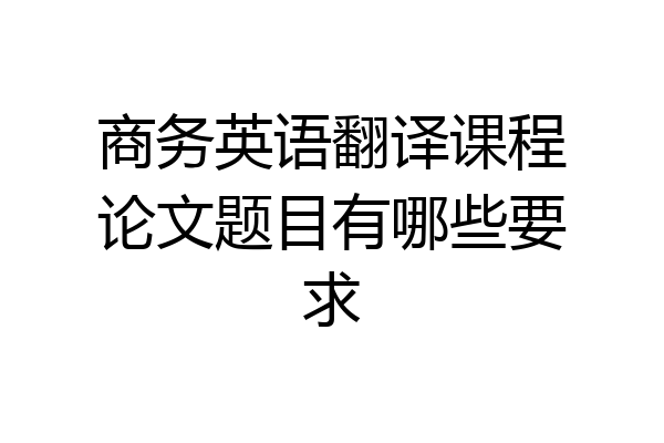 商务英语翻译课程论文题目有哪些要求