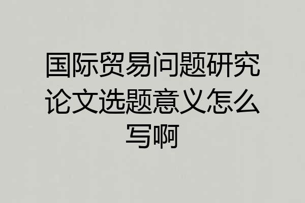 国际贸易问题研究论文选题意义怎么写啊