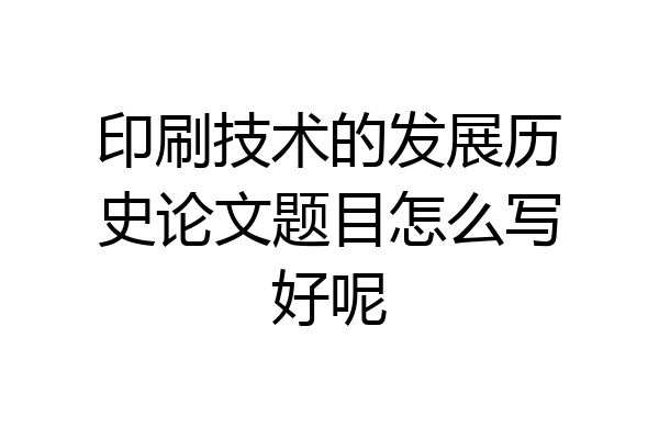 印刷技术的发展历史论文题目怎么写好呢