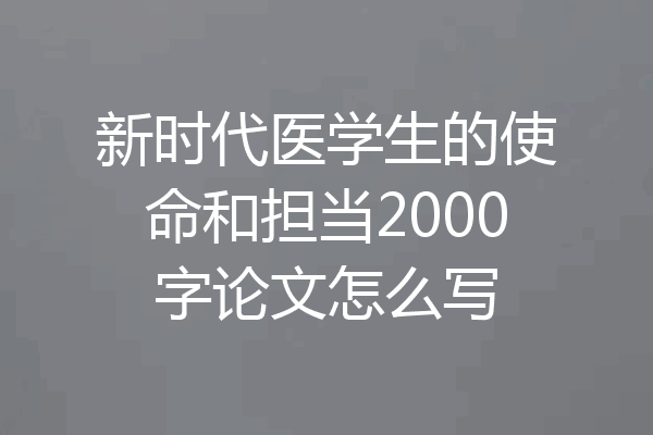 新时代医学生的使命和担当2000字论文怎么写