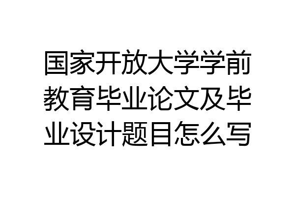 国家开放大学学前教育毕业论文及毕业设计题目怎么写