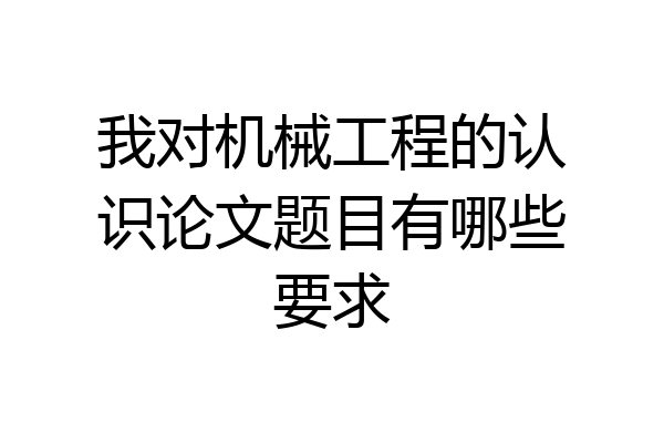 我对机械工程的认识论文题目有哪些要求