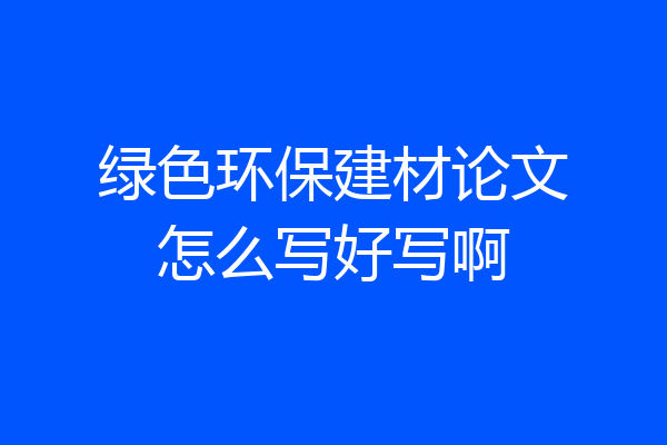 绿色环保建材论文怎么写好写啊