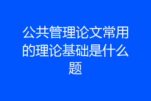 公共管理论文常用的理论基础是什么题