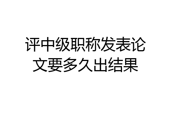 评中级职称发表论文要多久出结果