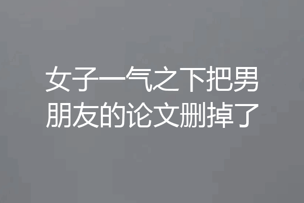 女子一气之下把男朋友的论文删掉了