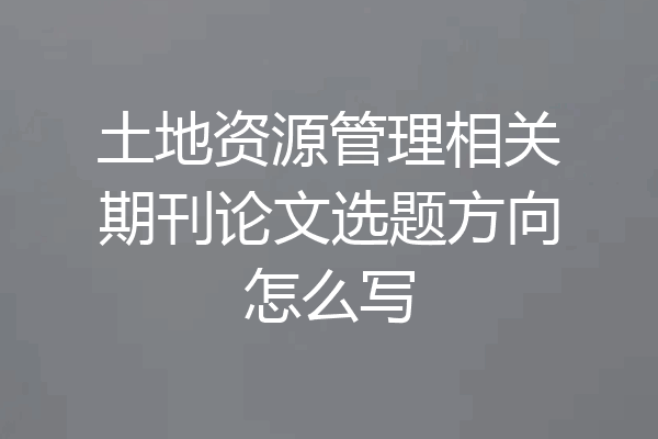 土地资源管理相关期刊论文选题方向怎么写