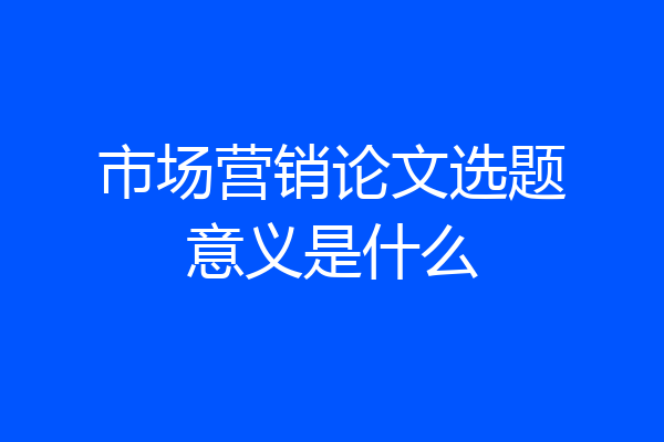市场营销论文选题意义是什么
