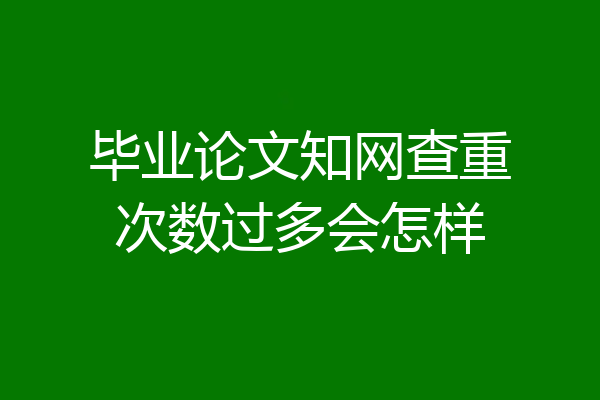 毕业论文知网查重次数过多会怎样